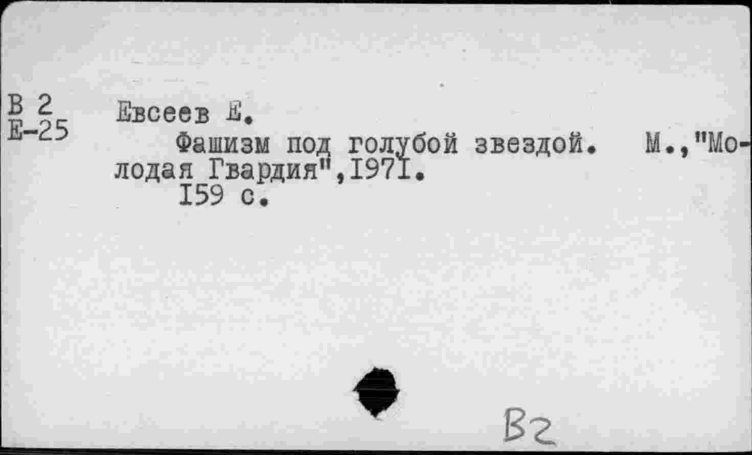 ﻿В 2
Е-25
Евсеев Е.
Фашизм под голубой звездой, лодая Гвардия”,1971.
159 с.
М.,"Мо
Вг